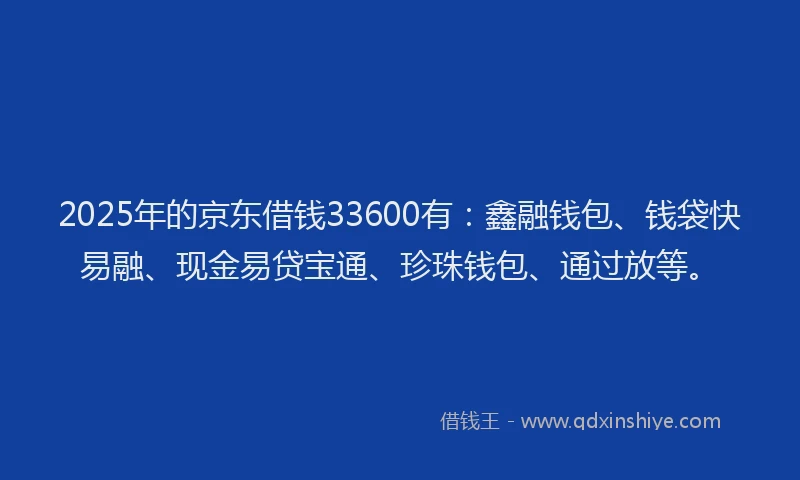 2025年的京东借钱33600有：鑫融钱包、钱袋快易融、现金易贷宝通、珍珠钱包、通过放等。