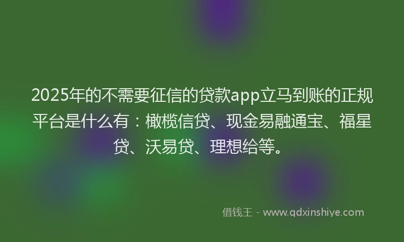 2025年的不需要征信的贷款app立马到账的正规平台是什么有：橄榄信贷、现金易融通宝、福星贷、沃易贷、理想给等。