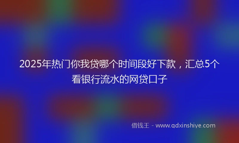 2025年热门你我贷哪个时间段好下款，汇总5个看银行流水的网贷口子