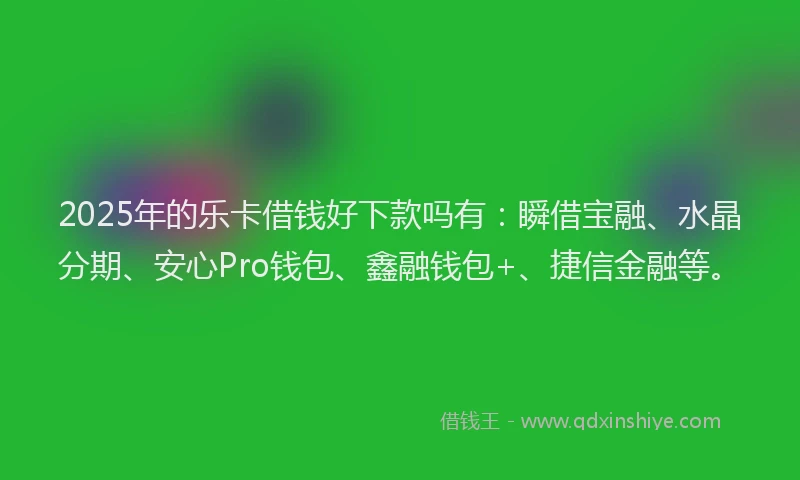 2025年的乐卡借钱好下款吗有：瞬借宝融、水晶分期、安心Pro钱包、鑫融钱包+、捷信金融等。