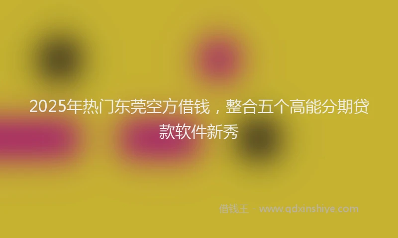 2025年热门东莞空方借钱，整合五个高能分期贷款软件新秀