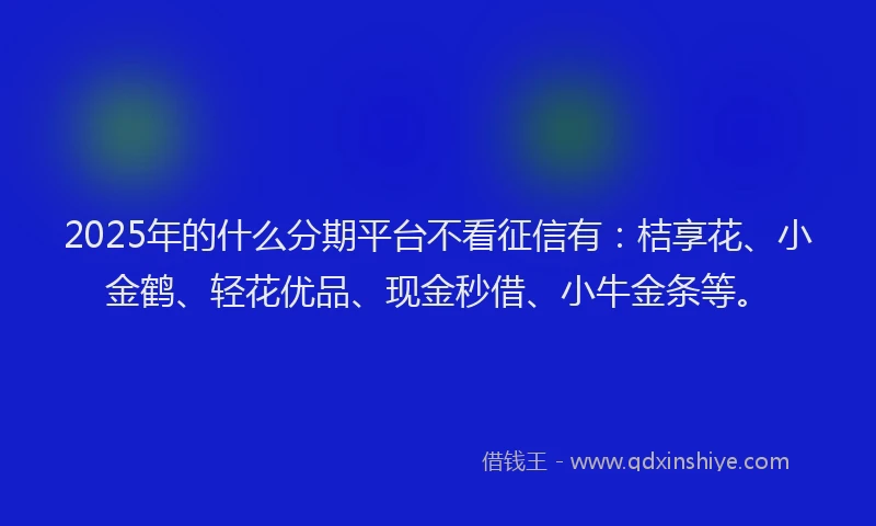 2025年的什么分期平台不看征信有：桔享花、小金鹤、轻花优品、现金秒借、小牛金条等。