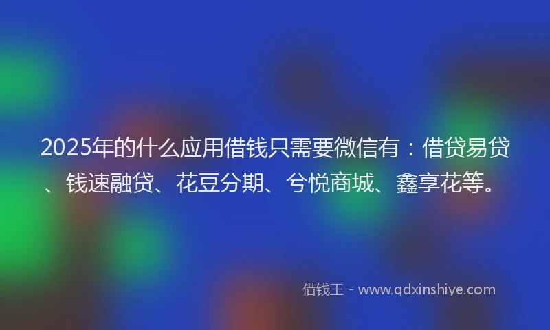 2025年的什么应用借钱只需要微信有：借贷易贷、钱速融贷、花豆分期、兮悦商城、鑫享花等。