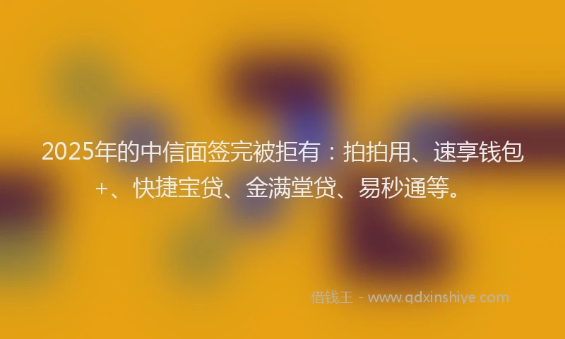 2025年的中信面签完被拒有：拍拍用、速享钱包+、快捷宝贷、金满堂贷、易秒通等。