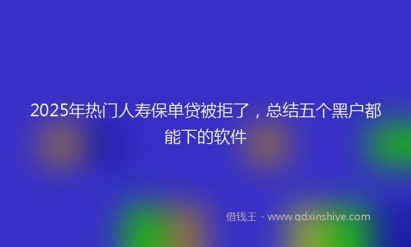 2025年热门人寿保单贷被拒了，总结五个黑户都能下的软件