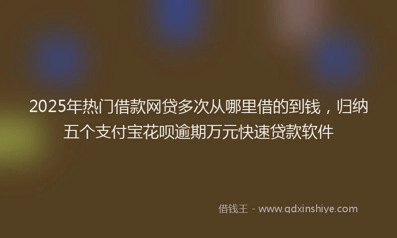 2025年热门借款网贷多次从哪里借的到钱，归纳五个支付宝花呗逾期万元快速贷款软件