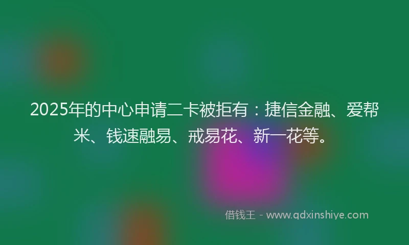 2025年的中心申请二卡被拒有：捷信金融、爱帮米、钱速融易、戒易花、新一花等。