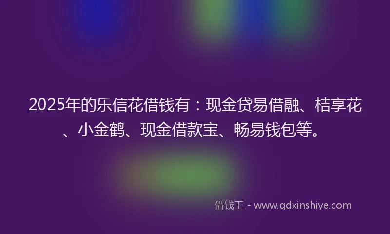 2025年的乐信花借钱有：现金贷易借融、桔享花、小金鹤、现金借款宝、畅易钱包等。