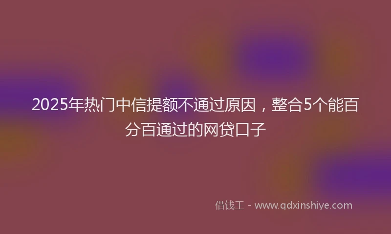 2025年热门中信提额不通过原因，整合5个能百分百通过的网贷口子