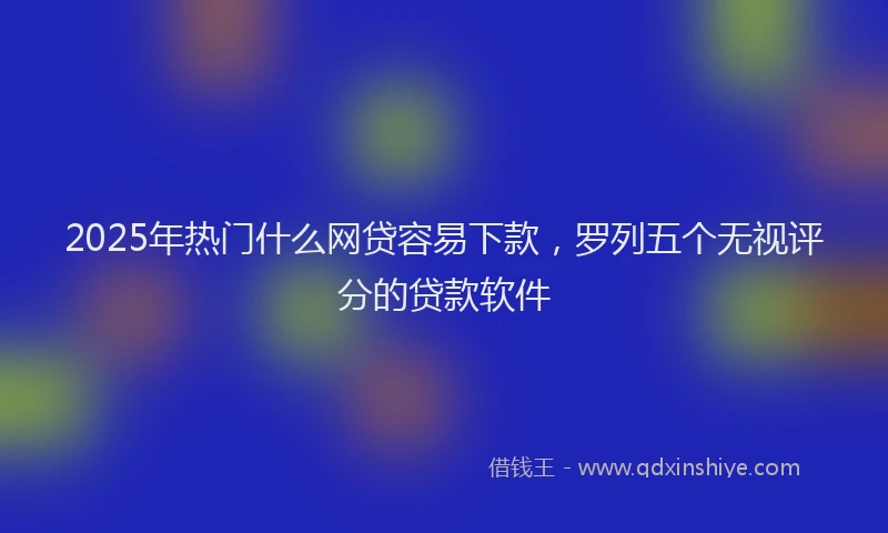 2025年热门什么网贷容易下款，罗列五个无视评分的贷款软件