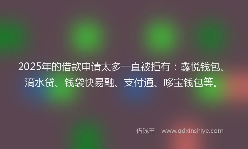 2025年的借款申请太多一直被拒有：鑫悦钱包、滴水贷、钱袋快易融、支付通、哆宝钱包等。