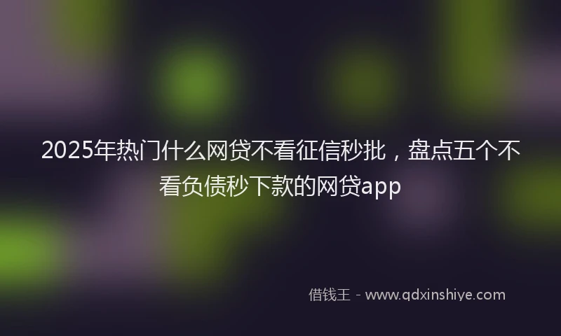 2025年热门什么网贷不看征信秒批，盘点五个不看负债秒下款的网贷app