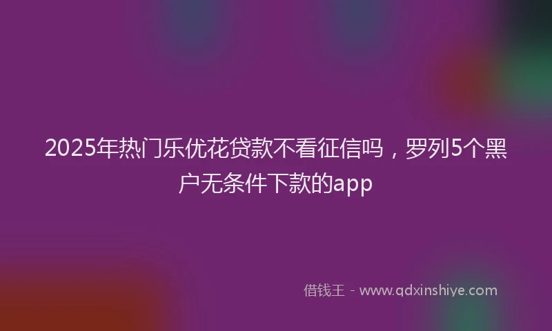 2025年热门乐优花贷款不看征信吗，罗列5个黑户无条件下款的app