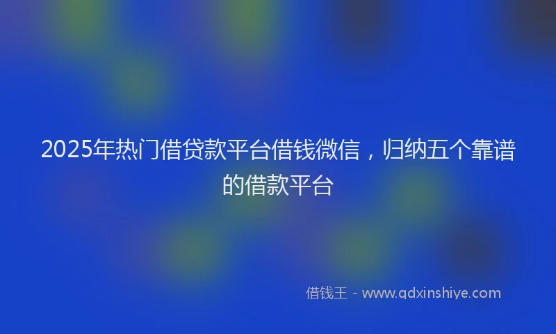 2025年热门借贷款平台借钱微信，归纳五个靠谱的借款平台