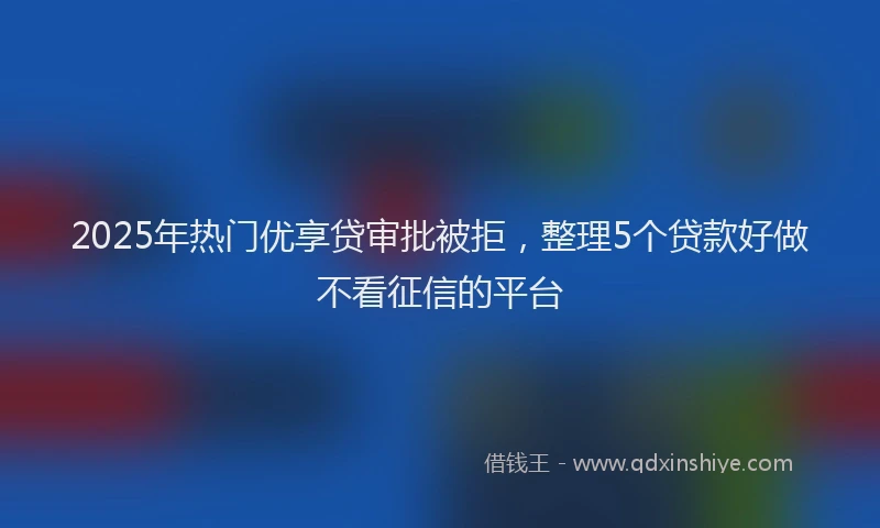 2025年热门优享贷审批被拒，整理5个贷款好做不看征信的平台