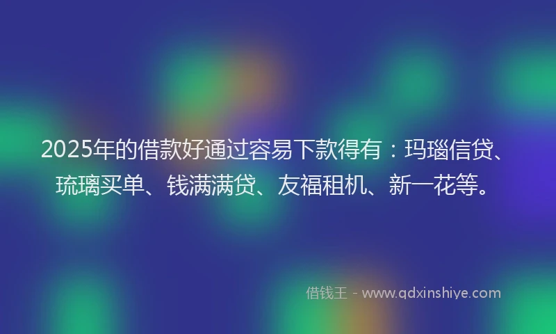 2025年的借款好通过容易下款得有：玛瑙信贷、琉璃买单、钱满满贷、友福租机、新一花等。