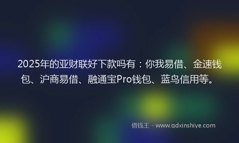 2025年的亚财联好下款吗有：你我易借、金速钱包、沪商易借、融通宝Pro钱包、蓝鸟信用等。