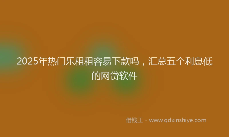 2025年热门乐租租容易下款吗，汇总五个利息低的网贷软件