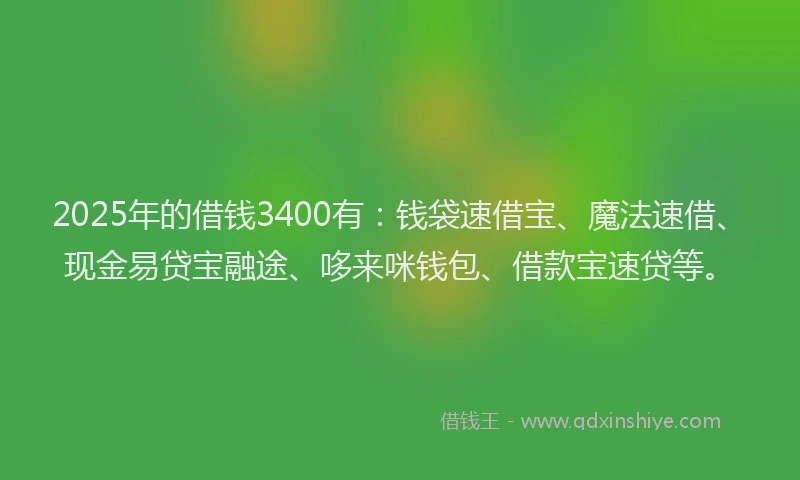 2025年的借钱3400有：钱袋速借宝、魔法速借、现金易贷宝融途、哆来咪钱包、借款宝速贷等。