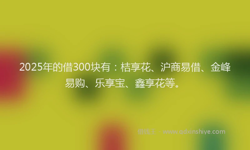 2025年的借300块有：桔享花、沪商易借、金峰易购、乐享宝、鑫享花等。