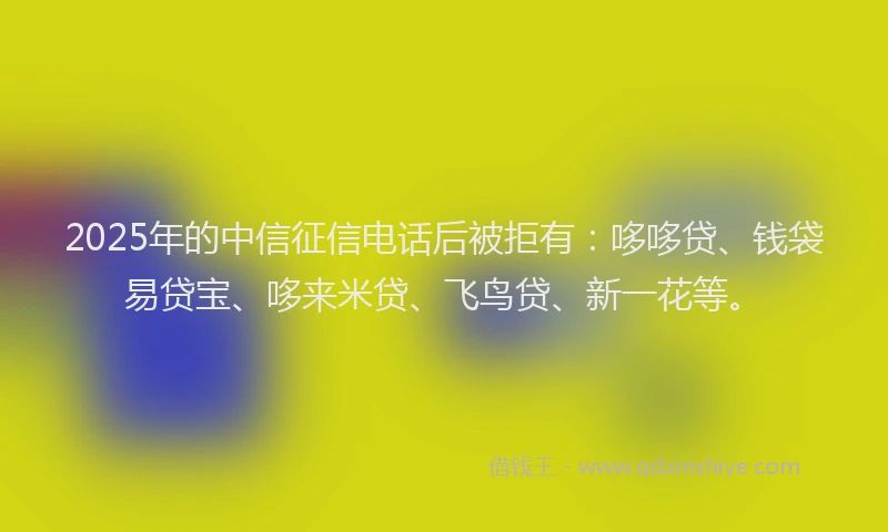 2025年的中信征信电话后被拒有：哆哆贷、钱袋易贷宝、哆来米贷、飞鸟贷、新一花等。
