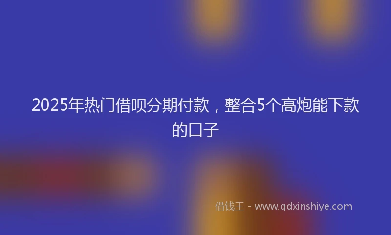 2025年热门借呗分期付款，整合5个高炮能下款的口子
