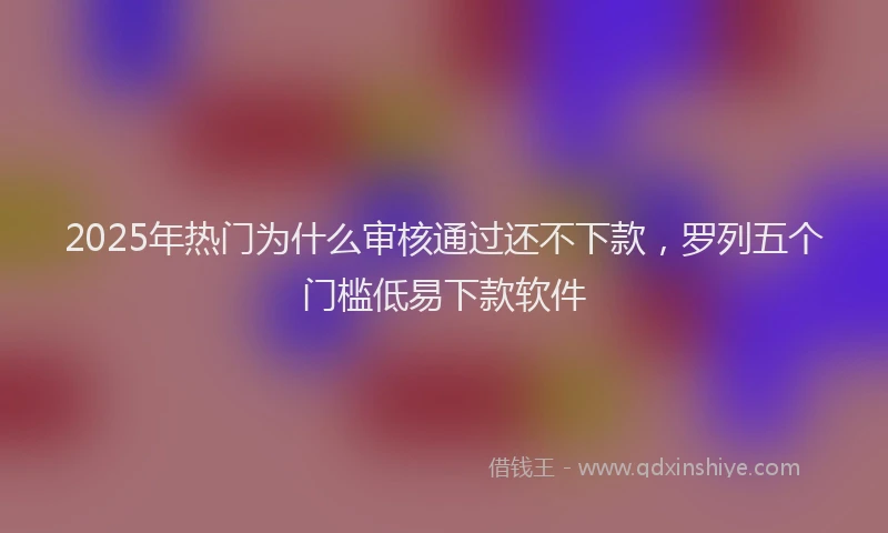 2025年热门为什么审核通过还不下款，罗列五个门槛低易下款软件