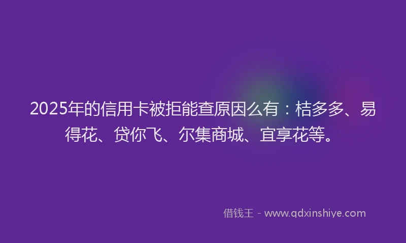2025年的信用卡被拒能查原因么有：桔多多、易得花、贷你飞、尔集商城、宜享花等。