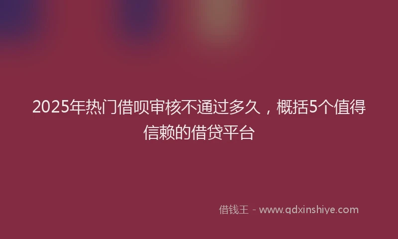 2025年热门借呗审核不通过多久，概括5个值得信赖的借贷平台