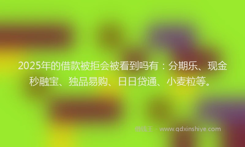 2025年的借款被拒会被看到吗有：分期乐、现金秒融宝、独品易购、日日贷通、小麦粒等。