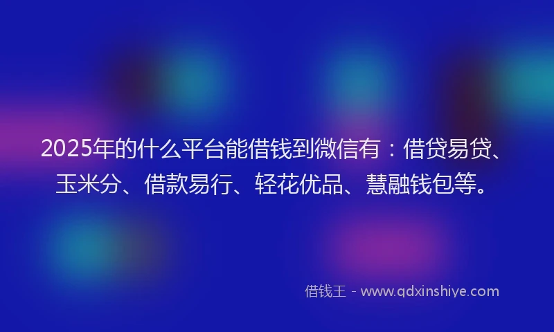 2025年的什么平台能借钱到微信有：借贷易贷、玉米分、借款易行、轻花优品、慧融钱包等。