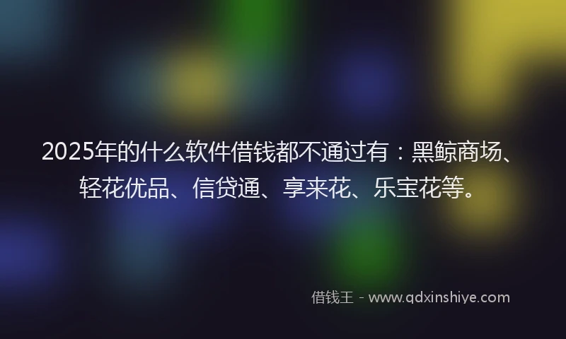 2025年的什么软件借钱都不通过有：黑鲸商场、轻花优品、信贷通、享来花、乐宝花等。