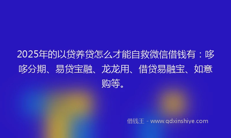 2025年的以贷养贷怎么才能自救微信借钱有：哆哆分期、易贷宝融、龙龙用、借贷易融宝、如意购等。