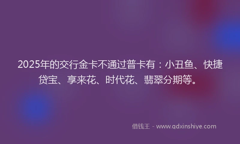 2025年的交行金卡不通过普卡有：小丑鱼、快捷贷宝、享来花、时代花、翡翠分期等。