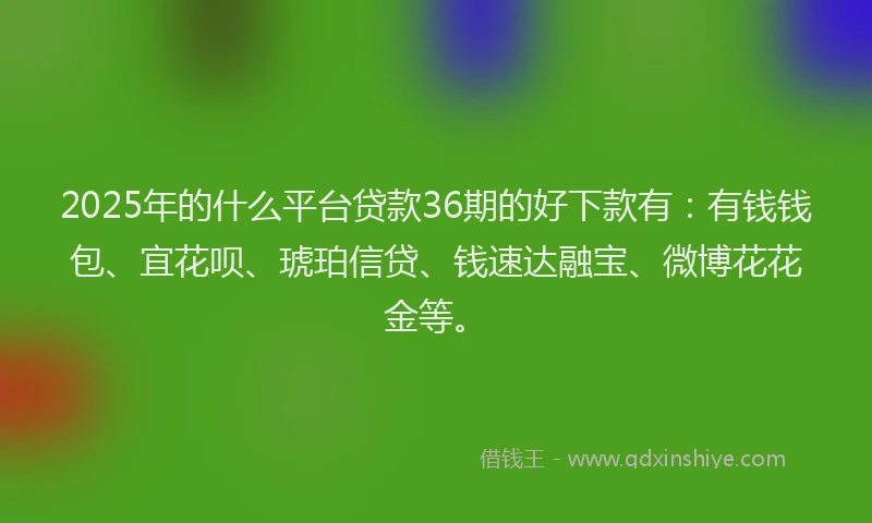 2025年的什么平台贷款36期的好下款有：有钱钱包、宜花呗、琥珀信贷、钱速达融宝、微博花花金等。