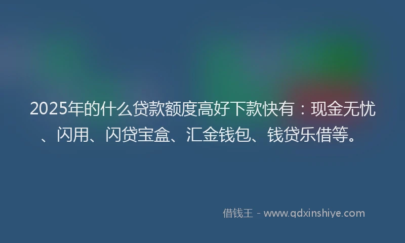 2025年的什么贷款额度高好下款快有：现金无忧、闪用、闪贷宝盒、汇金钱包、钱贷乐借等。