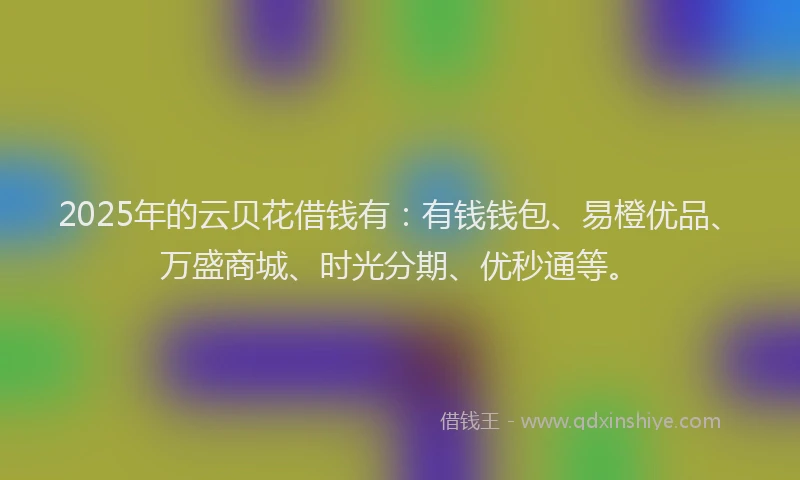 2025年的云贝花借钱有：有钱钱包、易橙优品、万盛商城、时光分期、优秒通等。