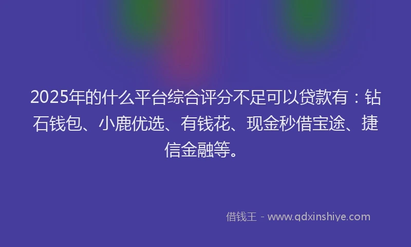 2025年的什么平台综合评分不足可以贷款有：钻石钱包、小鹿优选、有钱花、现金秒借宝途、捷信金融等。