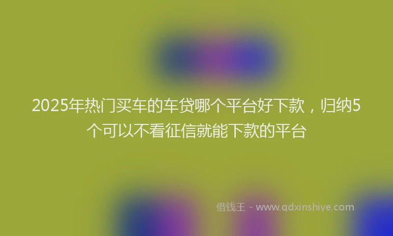 2025年热门买车的车贷哪个平台好下款，归纳5个可以不看征信就能下款的平台