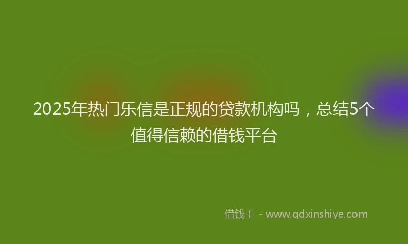 2025年热门乐信是正规的贷款机构吗，总结5个值得信赖的借钱平台