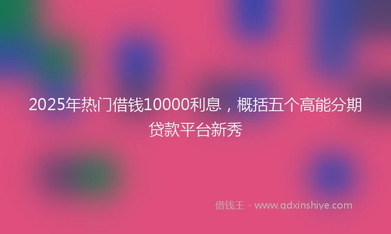 2025年热门借钱10000利息，概括五个高能分期贷款平台新秀