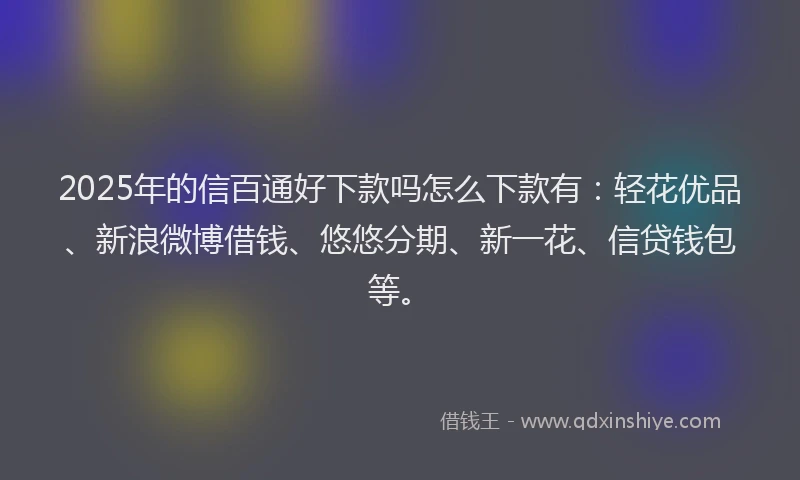 2025年的信百通好下款吗怎么下款有：轻花优品、新浪微博借钱、悠悠分期、新一花、信贷钱包等。
