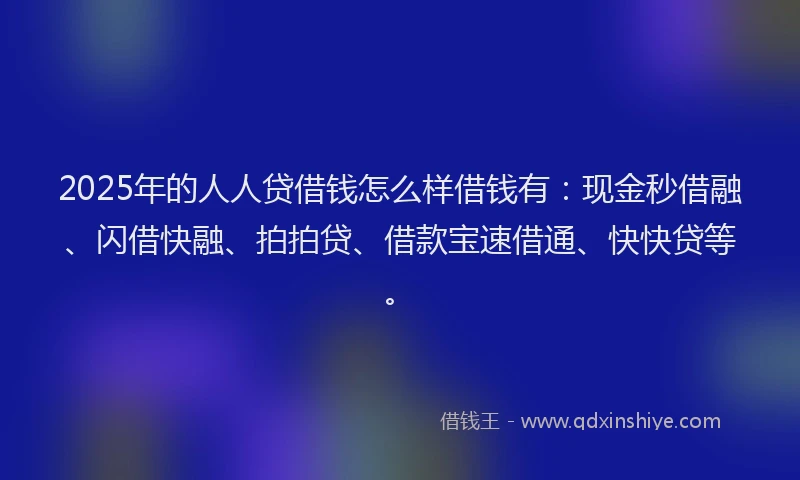 2025年的人人贷借钱怎么样借钱有：现金秒借融、闪借快融、拍拍贷、借款宝速借通、快快贷等。