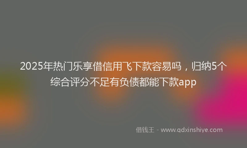 2025年热门乐享借信用飞下款容易吗，归纳5个综合评分不足有负债都能下款app