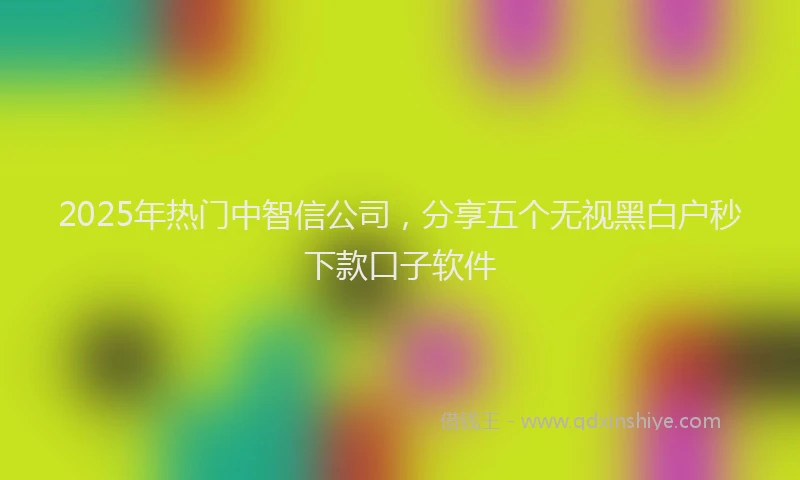 2025年热门中智信公司，分享五个无视黑白户秒下款口子软件