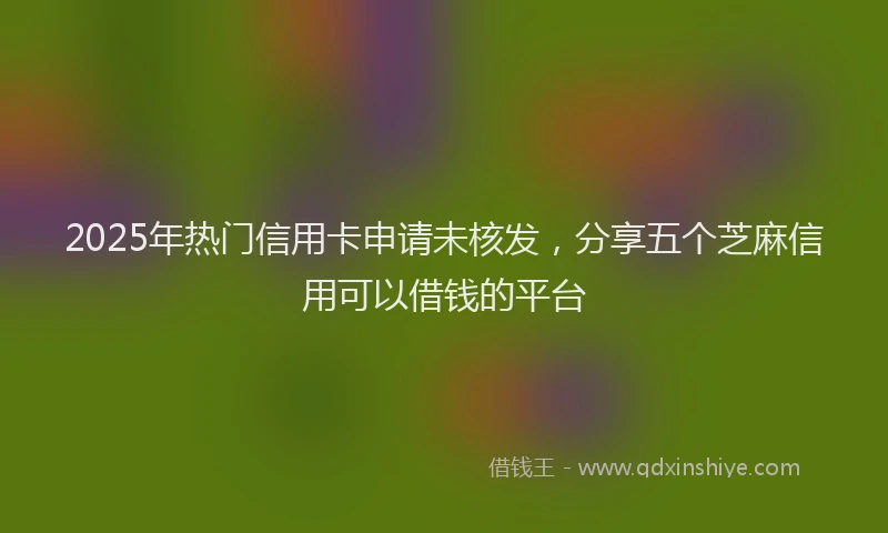 2025年热门信用卡申请未核发，分享五个芝麻信用可以借钱的平台