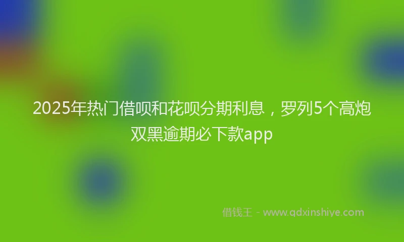 2025年热门借呗和花呗分期利息，罗列5个高炮双黑逾期必下款app