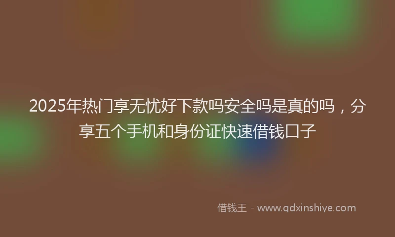 2025年热门享无忧好下款吗安全吗是真的吗，分享五个手机和身份证快速借钱口子
