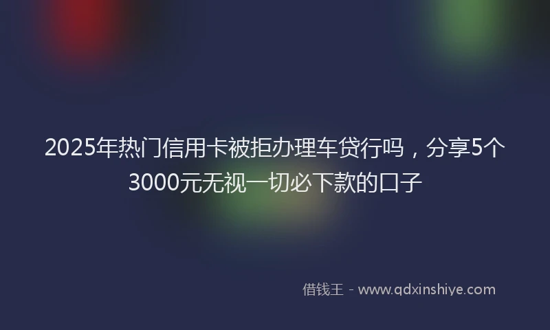 2025年热门信用卡被拒办理车贷行吗，分享5个3000元无视一切必下款的口子
