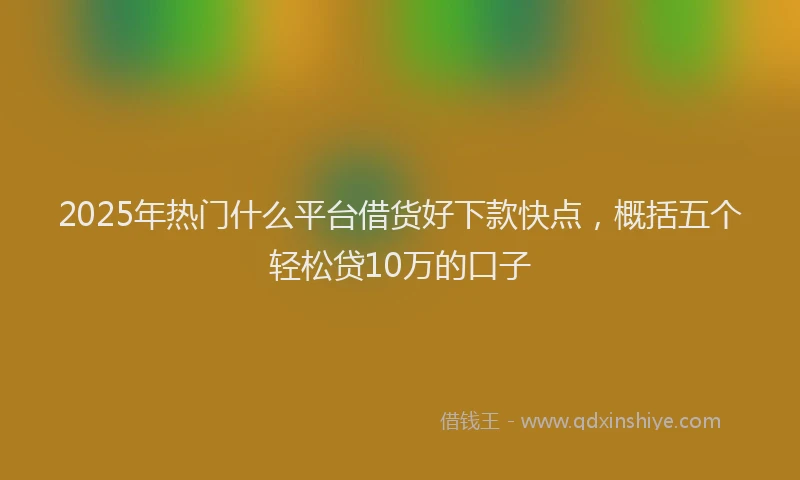 2025年热门什么平台借货好下款快点，概括五个轻松贷10万的口子